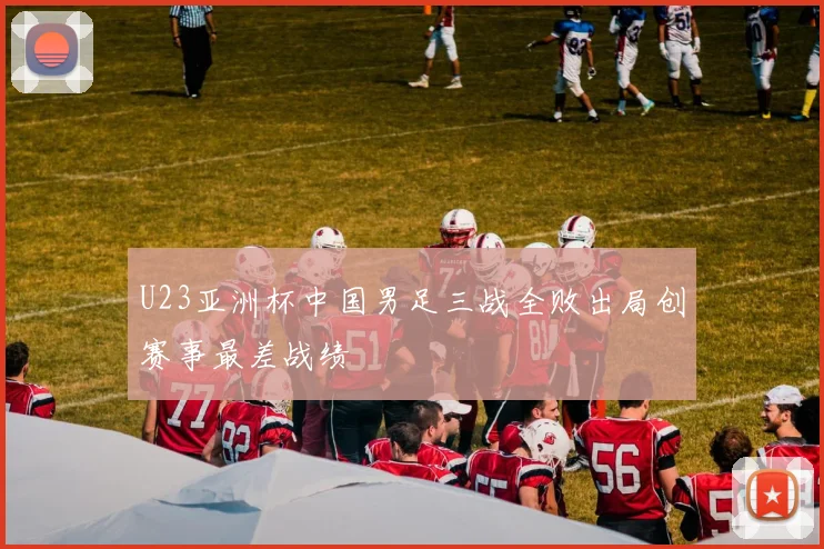 U23亚洲杯中国男足三战全败出局创赛事最差战绩