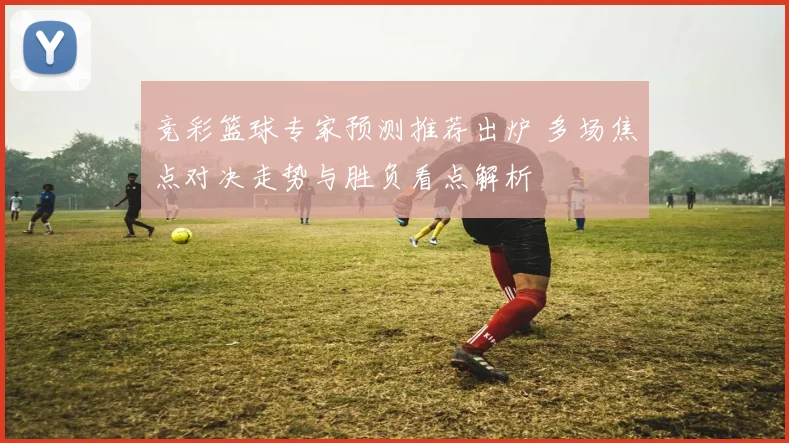 竞彩篮球专家预测推荐出炉 多场焦点对决走势与胜负看点解析