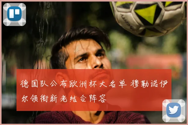 德国队公布欧洲杯大名单 穆勒诺伊尔领衔新老结合阵容