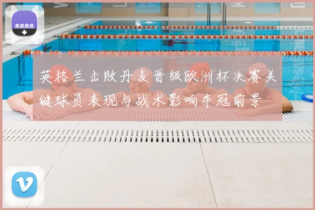 英格兰击败丹麦晋级欧洲杯决赛关键球员表现与战术影响夺冠前景