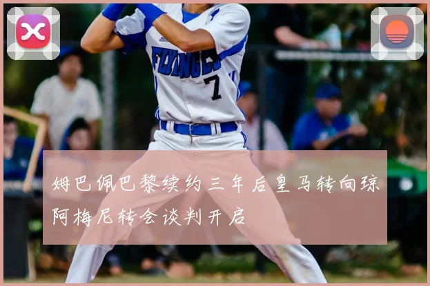 姆巴佩巴黎续约三年后皇马转向琼阿梅尼转会谈判开启