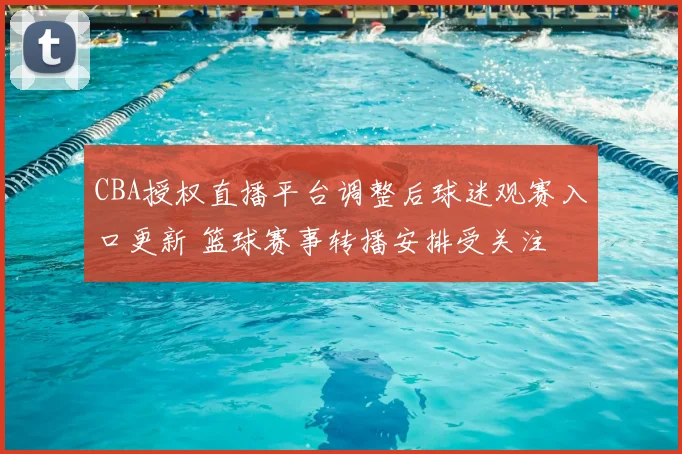 CBA授权直播平台调整后球迷观赛入口更新 篮球赛事转播安排受关注