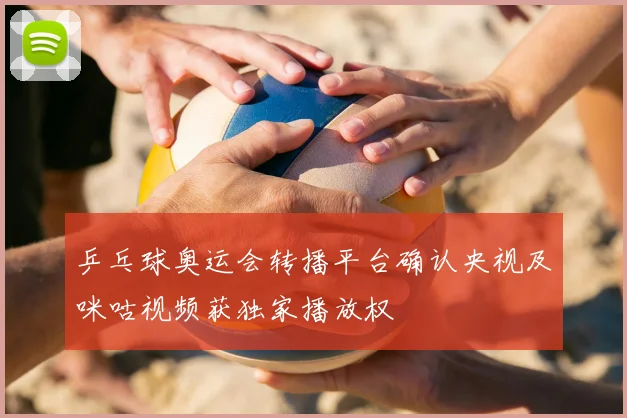 乒乓球奥运会转播平台确认央视及咪咕视频获独家播放权