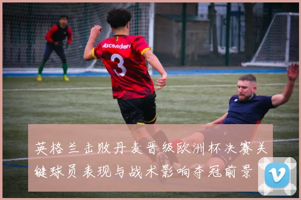 英格兰击败丹麦晋级欧洲杯决赛关键球员表现与战术影响夺冠前景