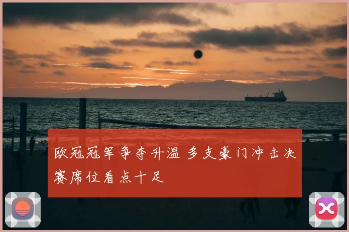 欧冠冠军争夺升温 多支豪门冲击决赛席位看点十足