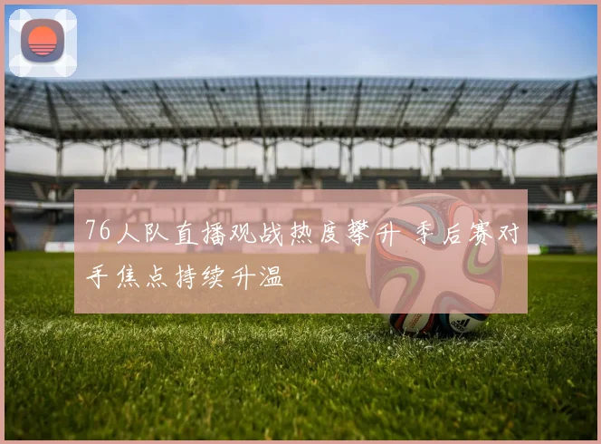 76人队直播观战热度攀升 季后赛对手焦点持续升温
