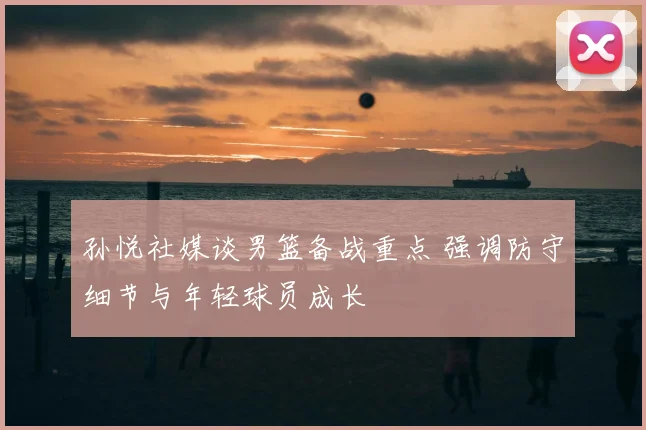 孙悦社媒谈男篮备战重点 强调防守细节与年轻球员成长