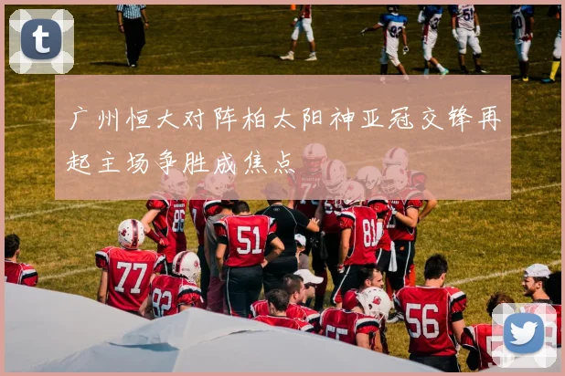 广州恒大对阵柏太阳神亚冠交锋再起主场争胜成焦点