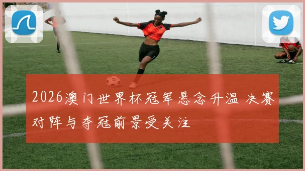 2026澳门世界杯冠军悬念升温 决赛对阵与夺冠前景受关注