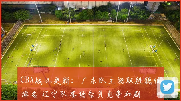 CBA战况更新：广东队主场取胜稳住排名 辽宁队客场告负竞争加剧