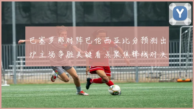 巴塞罗那对阵巴伦西亚比分预测出炉主场争胜关键看点聚焦锋线对决