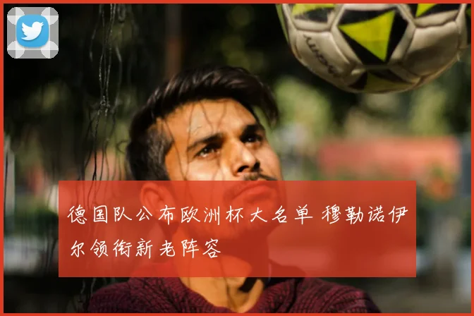 德国队公布欧洲杯大名单 穆勒诺伊尔领衔新老阵容