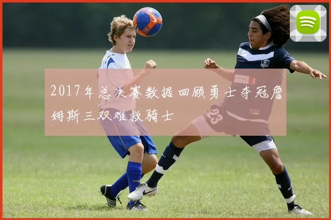 2017年总决赛数据回顾勇士夺冠詹姆斯三双难救骑士