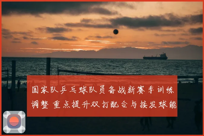 国家队乒乓球队员备战新赛季训练调整 重点提升双打配合与接发球能力