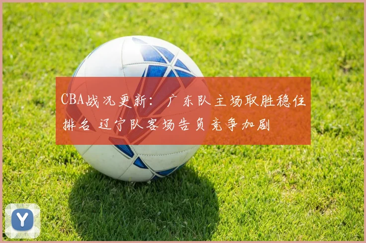 CBA战况更新：广东队主场取胜稳住排名 辽宁队客场告负竞争加剧