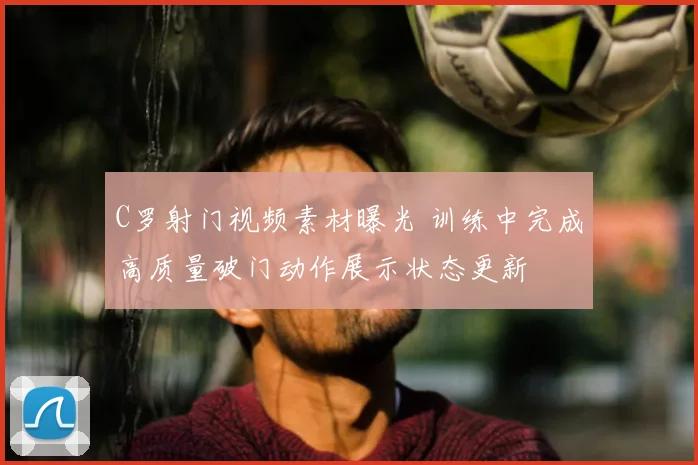 C罗射门视频素材曝光 训练中完成高质量破门动作展示状态更新
