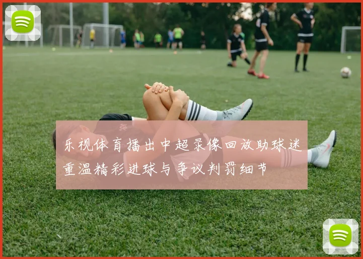 乐视体育播出中超录像回放助球迷重温精彩进球与争议判罚细节