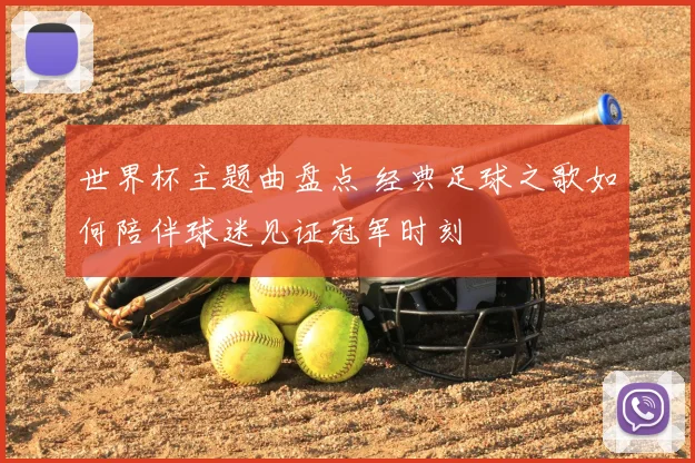 世界杯主题曲盘点 经典足球之歌如何陪伴球迷见证冠军时刻