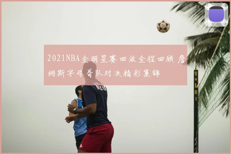 2021NBA全明星赛回放全程回顾 詹姆斯字母哥队对决精彩集锦