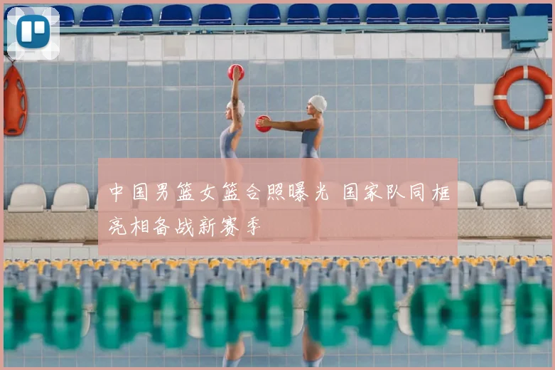 中国男篮女篮合照曝光 国家队同框亮相备战新赛季