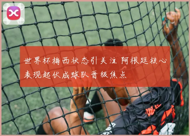 世界杯梅西状态引关注 阿根廷核心表现起伏成球队晋级焦点