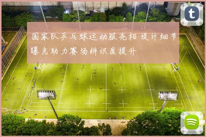 国家队乒乓球运动服亮相 设计细节曝光助力赛场辨识度提升