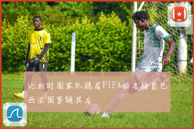 比利时国家队稳居FIFA排名榜首巴西法国紧随其后