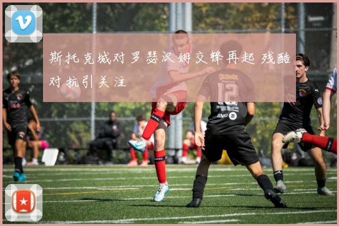斯托克城对罗瑟汉姆交锋再起 残酷对抗引关注