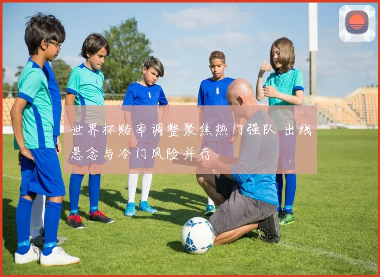 世界杯赔率调整聚焦热门强队 出线悬念与冷门风险并存