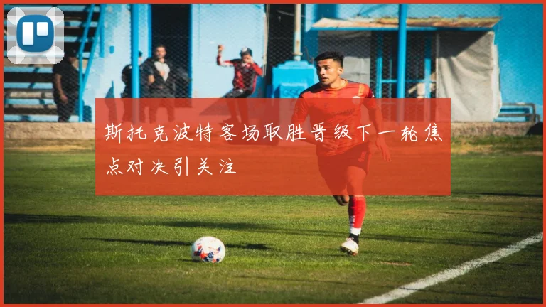 斯托克波特客场取胜晋级下一轮焦点对决引关注