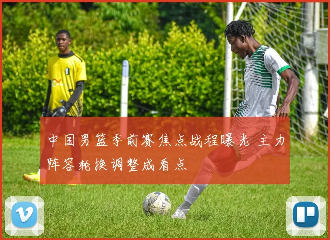 中国男篮季前赛焦点战程曝光 主力阵容轮换调整成看点