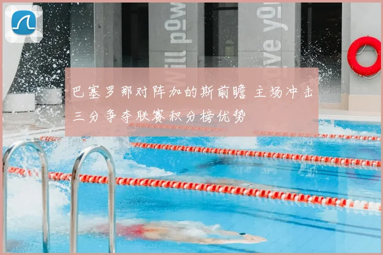 巴塞罗那对阵加的斯前瞻 主场冲击三分争夺联赛积分榜优势