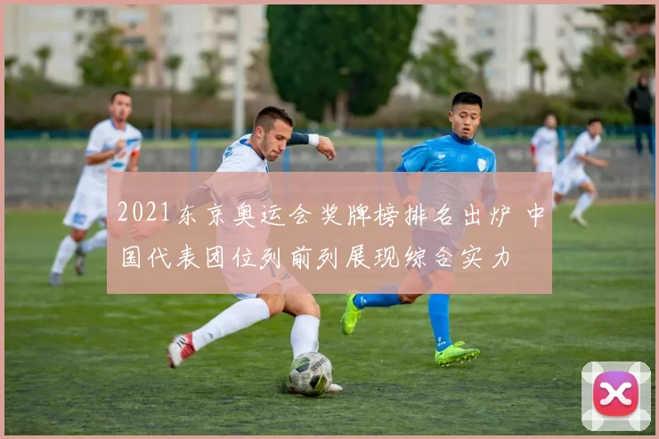 2021东京奥运会奖牌榜排名出炉 中国代表团位列前列展现综合实力