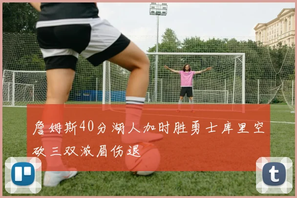 詹姆斯40分湖人加时胜勇士库里空砍三双浓眉伤退