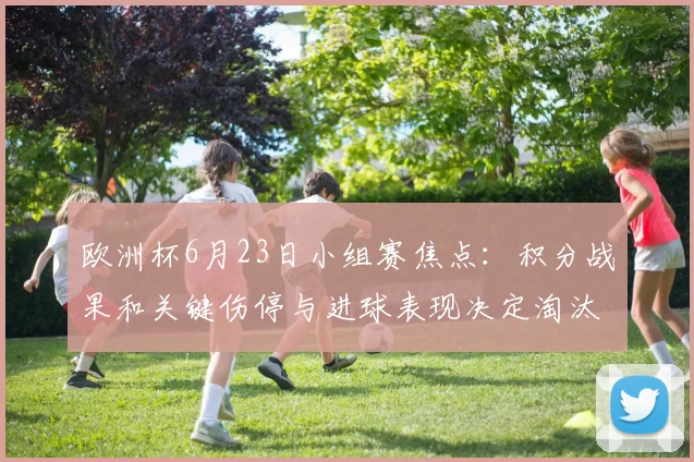 欧洲杯6月23日小组赛焦点：积分战果和关键伤停与进球表现决定淘汰赛前景