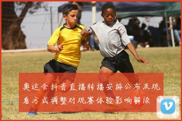 奥运会抖音直播转播安排公布及观看方式调整对观赛体验影响解读