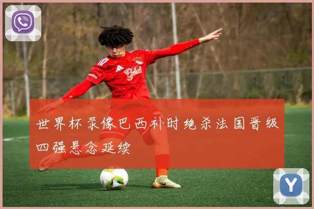 世界杯录像巴西补时绝杀法国晋级四强悬念延续