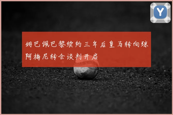 姆巴佩巴黎续约三年后皇马转向琼阿梅尼转会谈判开启