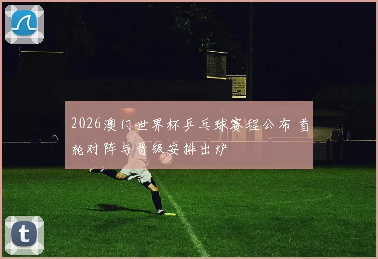 2026澳门世界杯乒乓球赛程公布 首轮对阵与晋级安排出炉