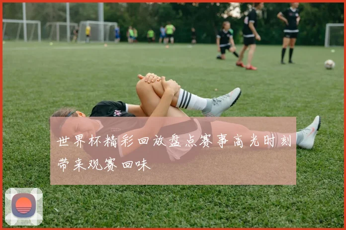 世界杯精彩回放盘点赛事高光时刻带来观赛回味
