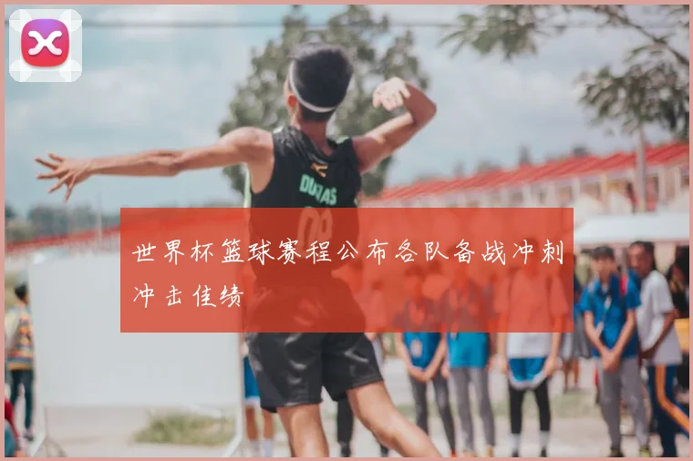 世界杯篮球赛程公布各队备战冲刺冲击佳绩