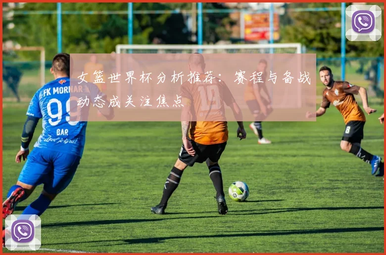 女篮世界杯分析推荐：赛程与备战动态成关注焦点